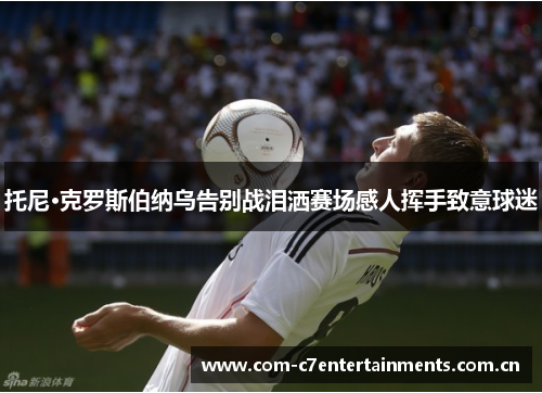 托尼·克罗斯伯纳乌告别战泪洒赛场感人挥手致意球迷